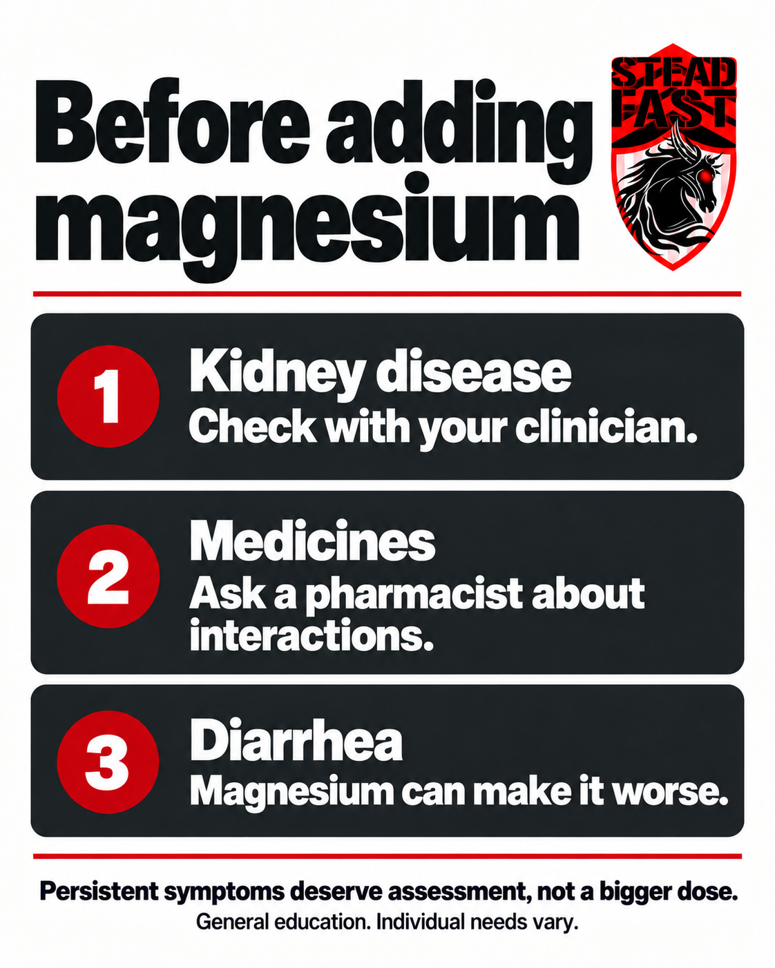 Before adding magnesium. Kidney disease: Check with your clinician. Medicines: Ask a pharmacist about interactions. Diarrhea: Magnesium can make it worse. Persistent symptoms deserve assessment, not a bigger dose. General education. Individual needs vary.